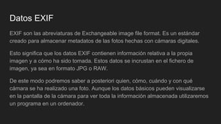 Datos EXIF
EXIF son las abreviaturas de Exchangeable image file format. Es un estándar
creado para almacenar metadatos de las fotos hechas con cámaras digitales.
Esto significa que los datos EXIF contienen información relativa a la propia
imagen y a cómo ha sido tomada. Estos datos se incrustan en el fichero de
imagen, ya sea en formato JPG o RAW.
De este modo podremos saber a posteriori quien, cómo, cuándo y con qué
cámara se ha realizado una foto. Aunque los datos básicos pueden visualizarse
en la pantalla de la cámara para ver toda la información almacenada utilizaremos
un programa en un ordenador.
 