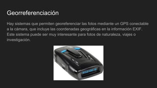 Georreferenciación
Hay sistemas que permiten georeferenciar las fotos mediante un GPS conectable
a la cámara, que incluye las coordenadas geográficas en la información EXIF.
Este sistema puede ser muy interesante para fotos de naturaleza, viajes o
investigación.
 
