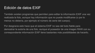 Edición de datos EXIF
También existen programas que permiten para editar la información EXIF una vez
realizada la foto, aunque hay información que no puede modificarse (o por lo
menos no debería, por ejemplo el número de serie del cuerpo).
Por desgracia esto hace que el sistema EXIF no sea del todo fiable para
demostrar la autoría de una foto, aunque el poseedor de una imagen RAW con su
correspondiente información EXIF tiene bastantes más posibilidades de hacerlo.
 