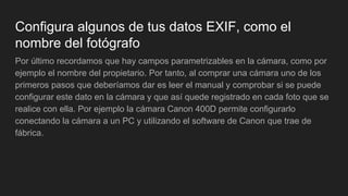 Configura algunos de tus datos EXIF, como el
nombre del fotógrafo
Por último recordamos que hay campos parametrizables en la cámara, como por
ejemplo el nombre del propietario. Por tanto, al comprar una cámara uno de los
primeros pasos que deberíamos dar es leer el manual y comprobar si se puede
configurar este dato en la cámara y que así quede registrado en cada foto que se
realice con ella. Por ejemplo la cámara Canon 400D permite configurarlo
conectando la cámara a un PC y utilizando el software de Canon que trae de
fábrica.
 