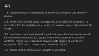 Jpg
1. El fotógrafo ajusta los parámetros de su cámara, compone una escena y
dispara.
2. El sensor de la cámara capta la imagen que el fotógrafo ha compuesto, la
convierte a formato digital (ceros y unos) y envía dicha imagen al procesador de
imagen.
3. El procesador de imagen utiliza los parámetros que tiene en ese momento la
cámara y se los aplica a la foto (ajuste de blancos, sub/sobre-exposición,
contraste, nitidez, etc…). Después convierte esta imagen en un fichero
comprimido JPG, con su consecuente pérdida de calidad.
4. El fichero JPG se almacena en la tarjeta de memoria.
 