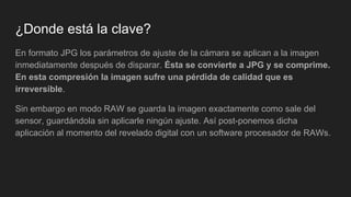 ¿Donde está la clave?
En formato JPG los parámetros de ajuste de la cámara se aplican a la imagen
inmediatamente después de disparar. Ésta se convierte a JPG y se comprime.
En esta compresión la imagen sufre una pérdida de calidad que es
irreversible.
Sin embargo en modo RAW se guarda la imagen exactamente como sale del
sensor, guardándola sin aplicarle ningún ajuste. Así post-ponemos dicha
aplicación al momento del revelado digital con un software procesador de RAWs.
 