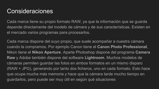 Consideraciones
Cada marca tiene su propio formato RAW, ya que la información que se guarda
depende directamente del modelo de cámara y de sus características. Existen en
el mercado varios programas para procesarlos.
Cada marca dispone del suyo propio, que suele acompañar a nuestra cámara
cuando la compramos. Por ejemplo Canon tiene el Canon Photo Professional,
Nikon tiene el Nikon Aperture. Aparte Photoshop dispone del programa Camera
Raw y Adobe también dispone del software Lightroom. Muchos modelos de
cámaras permiten guardar las fotos en ambos formatos en un mismo disparo
(RAW + JPG), generando por tanto dos ficheros, uno en cada formato. Esto hace
que ocupe mucha más memoria y hace que la cámara tarde mucho tiempo en
guardarlos, pero puede ser muy útil en según qué situaciones
 