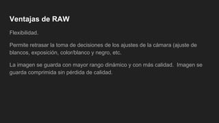 Ventajas de RAW
Flexibilidad.
Permite retrasar la toma de decisiones de los ajustes de la cámara (ajuste de
blancos, exposición, color/blanco y negro, etc.
La imagen se guarda con mayor rango dinámico y con más calidad. Imagen se
guarda comprimida sin pérdida de calidad.
 