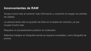 Inconvenientes de RAW
Ocupa mucho más al contener más información y comprimir la imagen sin pérdida
de calidad.
La cámara tarda más en guardar las fotos en la tarjeta de memoria, ya que
ocupan mucho más.
Requiere un procesamiento posterior en ordenador.
Ralentiza trabajos en fotografía donde se requiere inmediatez, como fotografía de
prensa
 