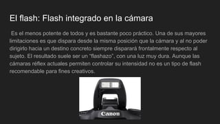 El flash: Flash integrado en la cámara
Es el menos potente de todos y es bastante poco práctico. Una de sus mayores
limitaciones es que dispara desde la misma posición que la cámara y al no poder
dirigirlo hacia un destino concreto siempre disparará frontalmente respecto al
sujeto. El resultado suele ser un “flashazo”, con una luz muy dura. Aunque las
cámaras réflex actuales permiten controlar su intensidad no es un tipo de flash
recomendable para fines creativos.
 