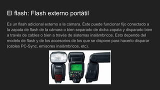 El flash: Flash externo portátil
Es un flash adicional externo a la cámara. Éste puede funcionar fijo conectado a
la zapata de flash de la cámara o bien separado de dicha zapata y disparado bien
a través de cables o bien a través de sistemas inalámbricos. Esto depende del
modelo de flash y de los accesorios de los que se dispone para hacerlo disparar
(cables PC-Sync, emisores inalámbricos, etc).
 