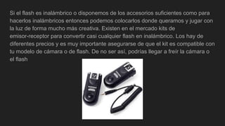 Si el flash es inalámbrico o disponemos de los accesorios suficientes como para
hacerlos inalámbricos entonces podemos colocarlos donde queramos y jugar con
la luz de forma mucho más creativa. Existen en el mercado kits de
emisor-receptor para convertir casi cualquier flash en inalámbrico. Los hay de
diferentes precios y es muy importante asegurarse de que el kit es compatible con
tu modelo de cámara o de flash. De no ser así, podrías llegar a freír la cámara o
el flash
 