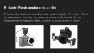 El flash: Flash anular o de anillo
El flash anular tiene forma de anillo y va acoplado al objetivo. Es un flash utilizado
para disparar en distancias muy cortas dando una luz difuminada. Se usa
especialmente en fotografía macro y también se puede utilizar en retrato.
 