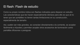 El flash: Flash de estudio
Como su propio nombre indica son flashes indicados para disparar en estudio.
Las características que les hacen especialmente idóneos para ello es que al no
tener que ser portátiles no tienen tantas limitaciones en su construcción,
especialmente de tamaño.
Así, suelen ser más grandes, se conectan directamente a la corriente, se acoplan
fácilmente a trípodes y permiten acoplar otros accesorios de iluminación como
pantallas difusoras o paraguas.
 
