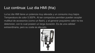 Luz continua: Luz dia HMI (fria)
La luz dia HMI tiene un potencia muy elevada y un consumo muy bajos.
Temperatura de color 5.500ºk. Al ser compactos permiten pueden acoplar
multitud de accesorios (como un flash), y al generar poquisimo calor no los
deterioran, con lo cual poseen un larga duración. Es de una calidad
extraordinaria, pero su coste es elevado.
 