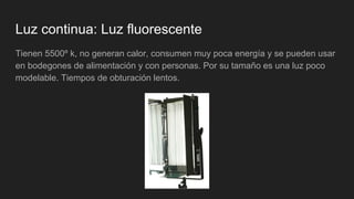 Luz continua: Luz fluorescente
Tienen 5500º k, no generan calor, consumen muy poca energía y se pueden usar
en bodegones de alimentación y con personas. Por su tamaño es una luz poco
modelable. Tiempos de obturación lentos.
 