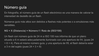 Número guía
En fotografía, el número guía de un flash electrónico es una manera de valorar la
intensidad de destello de un flash.
Números guía más altos son debidos a flashes más potentes o a emulsiones más
sensibles.
NG = X (Distancia) × Número f / Raíz de (ISO/100)
Un flash con número guía de 24 m a ISO 100 nos informa de que un plano
situado a 6 m estará adecuadamente iluminado con una apertura de f/4, (pues 24
= 6 × 4). Para el mismo número guía, y una apertura de f/8, el flash debería estar
a 3 m del sujeto (pues 24 = 3 × 8)
 