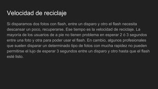 Velocidad de reciclaje
Si disparamos dos fotos con flash, entre un disparo y otro el flash necesita
descansar un poco, recuperarse. Ese tiempo es la velocidad de reciclaje. La
mayoría de los usuarios de a pie no tienen problema en esperar 2 ó 3 segundos
entre una foto y otra para poder usar el flash. En cambio, algunos profesionales
que suelen disparar un determinado tipo de fotos con mucha rapidez no pueden
permitirse el lujo de esperar 3 segundos entre un disparo y otro hasta que el flash
esté listo.
 