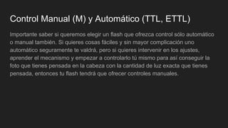 Control Manual (M) y Automático (TTL, ETTL)
Importante saber si queremos elegir un flash que ofrezca control sólo automático
o manual también. Si quieres cosas fáciles y sin mayor complicación uno
automático seguramente te valdrá, pero si quieres intervenir en los ajustes,
aprender el mecanismo y empezar a controlarlo tú mismo para así conseguir la
foto que tienes pensada en la cabeza con la cantidad de luz exacta que tienes
pensada, entonces tu flash tendrá que ofrecer controles manuales.
 