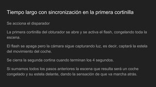 Tiempo largo con sincronización en la primera cortinilla
Se acciona el disparador
La primera cortinilla del obturador se abre y se activa el flash, congelando toda la
escena.
El flash se apaga pero la cámara sigue capturando luz, es decir, captará la estela
del movimiento del coche.
Se cierra la segunda cortina cuando terminan los 4 segundos.
Si sumamos todos los pasos anteriores la escena que resulta será un coche
congelado y su estela delante, dando la sensación de que va marcha atrás.
 