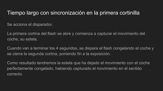 Tiempo largo con sincronización en la primera cortinilla
Se acciona el disparador.
La primera cortina del flash se abre y comienza a capturar el movimiento del
coche, su estela.
Cuando van a terminar los 4 segundos, se dispara el flash congelando el coche y
se cierra la segunda cortina, poniendo fin a la exposición.
Como resultado tendremos la estela que ha dejado el movimiento con el coche
perfectamente congelado, habiendo capturado el movimiento en el sentido
correcto.
 