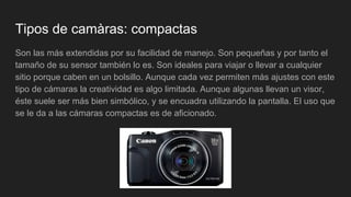 Tipos de camàras: compactas
Son las más extendidas por su facilidad de manejo. Son pequeñas y por tanto el
tamaño de su sensor también lo es. Son ideales para viajar o llevar a cualquier
sitio porque caben en un bolsillo. Aunque cada vez permiten más ajustes con este
tipo de cámaras la creatividad es algo limitada. Aunque algunas llevan un visor,
éste suele ser más bien simbólico, y se encuadra utilizando la pantalla. El uso que
se le da a las cámaras compactas es de aficionado.
 