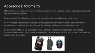 Accesorios: fotómetro
El fotómetro es un instrumento para medir la luz existente en una escena y que se utiliza para calcular la
exposición correcta de ésta.
Podemos dividir los fotómetros en dos en función del método que utiliza para medir la luz:
De luz reflejada: Mide la luz que se refleja en las superficies. Haciendo un retrato con este método
apuntaríamos con el fotómetro hacia la cara del sujeto y mediríamos la luz reflejada en ésta.
De luz incidente: Mide la luz que incide sobre el fotómetro. Haciendo un retrato con este método
pondríamos el fotómetro al lado de la cara del sujeto y apuntaríamos hacia el lado opuesto para medir la
luz que incide en su cara.
 