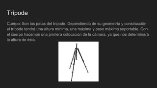 Trípode
Cuerpo: Son las patas del trípode. Dependiendo de su geometría y construcción
el trípode tendrá una altura mínima, una máxima y peso máximo soportable. Con
el cuerpo hacemos una primera colocación de la cámara, ya que nos determinará
la altura de ésta.
 