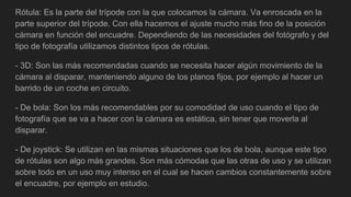 Rótula: Es la parte del trípode con la que colocamos la cámara. Va enroscada en la
parte superior del trípode. Con ella hacemos el ajuste mucho más fino de la posición
cámara en función del encuadre. Dependiendo de las necesidades del fotógrafo y del
tipo de fotografía utilizamos distintos tipos de rótulas.
- 3D: Son las más recomendadas cuando se necesita hacer algún movimiento de la
cámara al disparar, manteniendo alguno de los planos fijos, por ejemplo al hacer un
barrido de un coche en circuito.
- De bola: Son los más recomendables por su comodidad de uso cuando el tipo de
fotografía que se va a hacer con la cámara es estática, sin tener que moverla al
disparar.
- De joystick: Se utilizan en las mismas situaciones que los de bola, aunque este tipo
de rótulas son algo más grandes. Son más cómodas que las otras de uso y se utilizan
sobre todo en un uso muy intenso en el cual se hacen cambios constantemente sobre
el encuadre, por ejemplo en estudio.
 