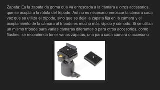 Zapata: Es la zapata de goma que va enroscada a la cámara u otros accesorios,
que se acopla a la rótula del trípode. Así no es necesario enroscar la cámara cada
vez que se utiliza el trípode, sino que se deja la zapata fija en la cámara y el
acoplamiento de la cámara al trípode es mucho más rápido y cómodo. Si se utiliza
un mismo trípode para varias cámaras diferentes o para otros accesorios, como
flashes, se recomienda tener varias zapatas, una para cada cámara o accesorio
 
