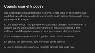 Cuando usar el tripode?
Con exposiciones largas: fotografía nocturna, efecto seda en agua, tormentas…
en definitiva cualquier foto donde la exposición sea lo suficientemente alta como
para trepidar la imagen.
Al usar teleobjetivos. Hay que tener en cuenta que un ligero movimiento en la
cámara supone un movimiento muy grande en el sujeto enfocado a gran
distancia. Los teleobjetivos requieren en muchos casos utilizar el trípode.
Cuando se quiere hacer varias fotografías con el mismo encuadre.
En estudio, por comodidad, para no cargar con la cámara.
Al usar el autodisparo. Cuando el fotógrafo también sale en la foto.
 