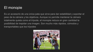 El monopie
Es un accesorio de una única pata que sirve para dar estabilidad y soportar el
peso de la cámara y los objetivos. Aunque no permite mantener la cámara
totalmente quieta como el trípode, el monopie reduce en gran cantidad la
posibilidad de trepidar una imagen. Son mucho más rápidos, cómodos y
transportables que los trípodes
 