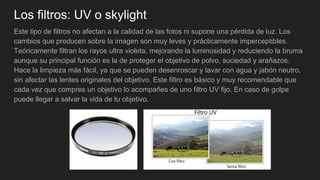 Los filtros: UV o skylight
Este tipo de filtros no afectan a la calidad de las fotos ni supone una pérdida de luz. Los
cambios que producen sobre la imagen son muy leves y prácticamente imperceptibles.
Teóricamente filtran los rayos ultra violeta, mejorando la luminosidad y reduciendo la bruma
aunque su principal función es la de proteger el objetivo de polvo, suciedad y arañazos.
Hace la limpieza más fácil, ya que se pueden desenroscar y lavar con agua y jabón neutro,
sin afectar las lentes originales del objetivo. Este filtro es básico y muy recomendable que
cada vez que compres un objetivo lo acompañes de uno filtro UV fijo. En caso de golpe
puede llegar a salvar la vida de tu objetivo.
 
