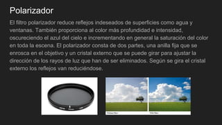 Polarizador
El filtro polarizador reduce reflejos indeseados de superficies como agua y
ventanas. También proporciona al color más profundidad e intensidad,
oscureciendo el azul del cielo e incrementando en general la saturación del color
en toda la escena. El polarizador consta de dos partes, una anilla fija que se
enrosca en el objetivo y un cristal externo que se puede girar para ajustar la
dirección de los rayos de luz que han de ser eliminados. Según se gira el cristal
externo los reflejos van reduciéndose.
 
