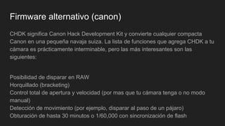 Firmware alternativo (canon)
CHDK significa Canon Hack Development Kit y convierte cualquier compacta
Canon en una pequeña navaja suiza. La lista de funciones que agrega CHDK a tu
cámara es prácticamente interminable, pero las más interesantes son las
siguientes:
Posibilidad de disparar en RAW
Horquillado (bracketing)
Control total de apertura y velocidad (por mas que tu cámara tenga o no modo
manual)
Detección de movimiento (por ejemplo, disparar al paso de un pájaro)
Obturación de hasta 30 minutos o 1/60,000 con sincronización de flash
 