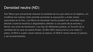 Densidad neutra (ND)
Son filtros que únicamente reducen la cantidad de luz que entra en el objetivo, sin
modificar los colores. Esto permite aumentar la exposición y evitar zonas
quemadas en la foto. Los filtros de densidad neutra pueden ser normales (que
afectan a toda la escena) o degradados (afectan a una parte de la escena y
tienen una zona de transición). Los hay de diferentes grados, en función de la
cantidad de luz que se quiere limitar. El filtro ND2 reduce la luz a la mitad (1
paso), el ND4 a cuatro veces menos (2 pasos), el ND8 8 veces menos (3 pasos),
y así sucesivamente.
 