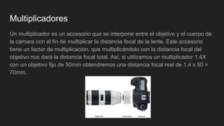 Multiplicadores
Un multiplicador es un accesorio que se interpone entre el objetivo y el cuerpo de
la cámara con el fin de multiplicar la distancia focal de la lente. Este accesorio
tiene un factor de multiplicación, que multiplicándolo con la distancia focal del
objetivo nos dará la distancia focal total. Así, si utilizamos un multiplicador 1,4X
con un objetivo fijo de 50mm obtendremos una distancia focal real de 1,4 x 50 =
70mm.
 