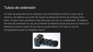 Tubos de extensión
Un tubo de extensión es un accesorio que se interpone entre el cuerpo de la
cámara y el objetivo con el fin de reducir la distancia mínima de enfoque de la
lente. Aunque sean parecidos nada tiene que ver con un multiplicador. El objetivo
del tubo de extensión en vez de aumentar la distancia focal (el zoom) es reducir la
distancia mínima a partir de la cual se puede enfocar. Por eso su uso es
principalmente para la fotografía macro.
 