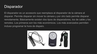 Disparador
El disparador es un accesorio que reemplaza al disparador de la cámara al
disparar. Permite disparar sin mover la cámara y por otro lado permite disparar
remotamente. Básicamente existen dos tipos de disparadores, los de cable y los
remotos. Los primeros son los más económicos. Los más avanzados permiten
incluso programar la hora de disparo.
 