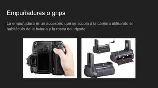 Empuñaduras o grips
La empuñadura es un accesorio que se acopla a la cámara utilizando el
habitáculo de la batería y la rosca del trípode.
 