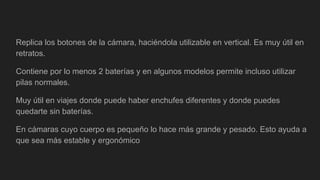 Replica los botones de la cámara, haciéndola utilizable en vertical. Es muy útil en
retratos.
Contiene por lo menos 2 baterías y en algunos modelos permite incluso utilizar
pilas normales.
Muy útil en viajes donde puede haber enchufes diferentes y donde puedes
quedarte sin baterías.
En cámaras cuyo cuerpo es pequeño lo hace más grande y pesado. Esto ayuda a
que sea más estable y ergonómico
 