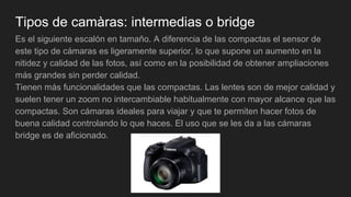 Tipos de camàras: intermedias o bridge
Es el siguiente escalón en tamaño. A diferencia de las compactas el sensor de
este tipo de cámaras es ligeramente superior, lo que supone un aumento en la
nitidez y calidad de las fotos, así como en la posibilidad de obtener ampliaciones
más grandes sin perder calidad.
Tienen más funcionalidades que las compactas. Las lentes son de mejor calidad y
suelen tener un zoom no intercambiable habitualmente con mayor alcance que las
compactas. Son cámaras ideales para viajar y que te permiten hacer fotos de
buena calidad controlando lo que haces. El uso que se les da a las cámaras
bridge es de aficionado.
 