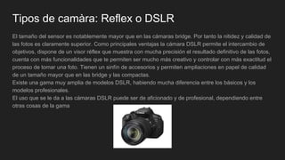 Tipos de camàra: Reflex o DSLR
El tamaño del sensor es notablemente mayor que en las cámaras bridge. Por tanto la nitidez y calidad de
las fotos es claramente superior. Como principales ventajas la cámara DSLR permite el intercambio de
objetivos, dispone de un visor réflex que muestra con mucha precisión el resultado definitivo de las fotos,
cuenta con más funcionalidades que te permiten ser mucho más creativo y controlar con más exactitud el
proceso de tomar una foto. Tienen un sinfín de accesorios y permiten ampliaciones en papel de calidad
de un tamaño mayor que en las bridge y las compactas.
Existe una gama muy amplia de modelos DSLR, habiendo mucha diferencia entre los básicos y los
modelos profesionales.
El uso que se le da a las cámaras DSLR puede ser de aficionado y de profesional, dependiendo entre
otras cosas de la gama
 