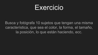 Exercicio
Busca y fotógrafa 10 sujetos que tengan una misma
característica, que sea el color, la forma, el tamaño,
la posición, lo que están haciendo, ecc.
 