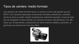 Tipos de camàra: medio formato
Las cámaras de medio formato tienen un sensor mucho más grande que las
DSLR. Son cámaras dedicadas únicamente al ámbito profesional y científico
donde la clave es poder realizar ampliaciones realmente grandes. Fuera de este
tipo de fotografía no tiene sentido una cámara de estas características. Por ello
todos sus componentes y accesorios son de la máxima calidad y precisión, al
igual que sus precios son muy muy altos.
 