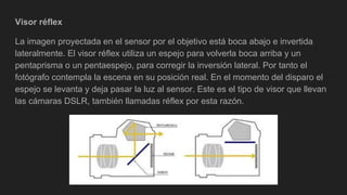 Visor réflex
La imagen proyectada en el sensor por el objetivo está boca abajo e invertida
lateralmente. El visor réflex utiliza un espejo para volverla boca arriba y un
pentaprisma o un pentaespejo, para corregir la inversión lateral. Por tanto el
fotógrafo contempla la escena en su posición real. En el momento del disparo el
espejo se levanta y deja pasar la luz al sensor. Este es el tipo de visor que llevan
las cámaras DSLR, también llamadas réflex por esta razón.
 