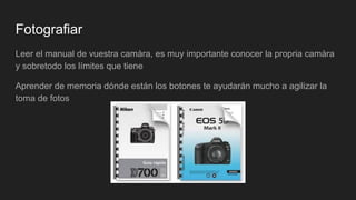 Fotografiar
Leer el manual de vuestra camàra, es muy importante conocer la propria camàra
y sobretodo los límites que tiene
Aprender de memoria dónde están los botones te ayudarán mucho a agilizar la
toma de fotos
 