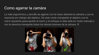 Como agarrar la camàra
Lo más ergonómico y sencillo es agarrar con la mano derecha la cámara y con la
izquierda por debajo del objetivo. De este modo manejarás el objetivo con la
mano izquierda (para ajustar el zoom y el enfoque si éste está en modo manual) y
con la derecha manejarás todos los demás botones de la cámara. R
 
