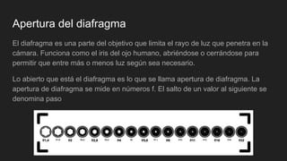 Apertura del diafragma
El diafragma es una parte del objetivo que limita el rayo de luz que penetra en la
cámara. Funciona como el iris del ojo humano, abriéndose o cerrándose para
permitir que entre más o menos luz según sea necesario.
Lo abierto que está el diafragma es lo que se llama apertura de diafragma. La
apertura de diafragma se mide en números f. El salto de un valor al siguiente se
denomina paso
 