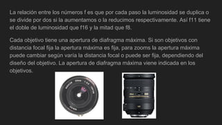 La relación entre los números f es que por cada paso la luminosidad se duplica o
se divide por dos si la aumentamos o la reducimos respectivamente. Así f11 tiene
el doble de luminosidad que f16 y la mitad que f8.
Cada objetivo tiene una apertura de diafragma máxima. Si son objetivos con
distancia focal fija la apertura máxima es fija, para zooms la apertura máxima
puede cambiar según varía la distancia focal o puede ser fija, dependiendo del
diseño del objetivo. La apertura de diafragma máxima viene indicada en los
objetivos.
 
