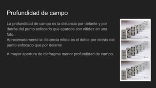 Profundidad de campo
La profundidad de campo es la distancia por delante y por
detrás del punto enfocado que aparece con nitidez en una
foto.
Aproximadamente la distancia nítida es el doble por detrás del
punto enfocado que por delante
A mayor apertura de diafragma menor profundidad de campo.
 