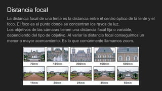 Distancia focal
La distancia focal de una lente es la distancia entre el centro óptico de la lente y el
foco. El foco es el punto donde se concentran los rayos de luz.
Los objetivos de las cámaras tienen una distancia focal fija o variable,
dependiendo del tipo de objetivo. Al variar la distancia focal conseguimos un
menor o mayor acercamiento. Es lo que comúnmente llamamos zoom.
 