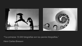 “Tus primeras 10.000 fotografías son tus peores fotografías.”
Henri Cartier-Bresson
 