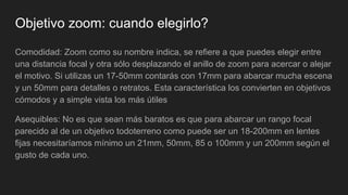 Objetivo zoom: cuando elegirlo?
Comodidad: Zoom como su nombre indica, se refiere a que puedes elegir entre
una distancia focal y otra sólo desplazando el anillo de zoom para acercar o alejar
el motivo. Si utilizas un 17-50mm contarás con 17mm para abarcar mucha escena
y un 50mm para detalles o retratos. Esta característica los convierten en objetivos
cómodos y a simple vista los más útiles
Asequibles: No es que sean más baratos es que para abarcar un rango focal
parecido al de un objetivo todoterreno como puede ser un 18-200mm en lentes
fijas necesitaríamos mínimo un 21mm, 50mm, 85 o 100mm y un 200mm según el
gusto de cada uno.
 